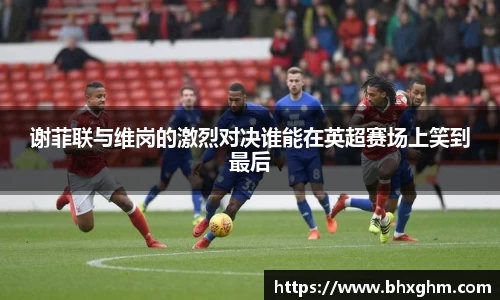谢菲联与维岗的激烈对决谁能在英超赛场上笑到最后