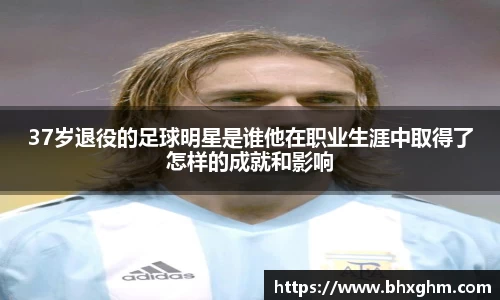 37岁退役的足球明星是谁他在职业生涯中取得了怎样的成就和影响